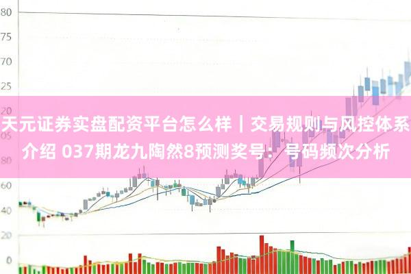 天元证券实盘配资平台怎么样｜交易规则与风控体系介绍 037期龙九陶然8预测奖号：号码频次分析