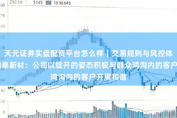 天元证券实盘配资平台怎么样｜交易规则与风控体系介绍 瑞泰新材：公司以绽开的姿态积极与群众鸿沟内的客户开展和谐