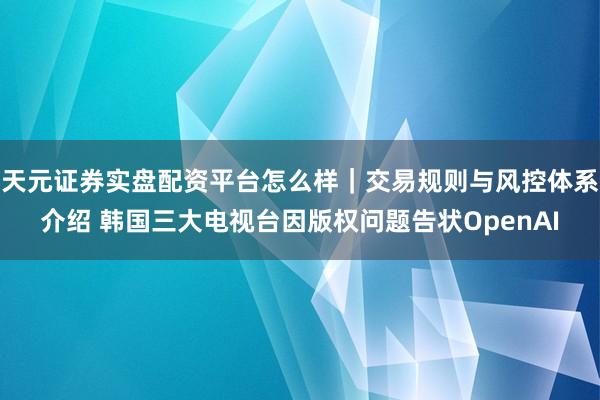 天元证券实盘配资平台怎么样｜交易规则与风控体系介绍 韩国三大电视台因版权问题告状OpenAI