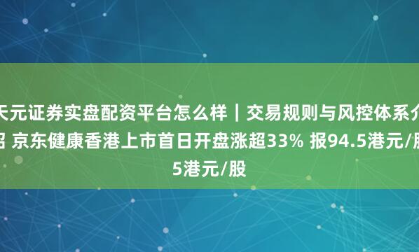 天元证券实盘配资平台怎么样｜交易规则与风控体系介绍 京东健康香港上市首日开盘涨超33% 报94.5港元/股
