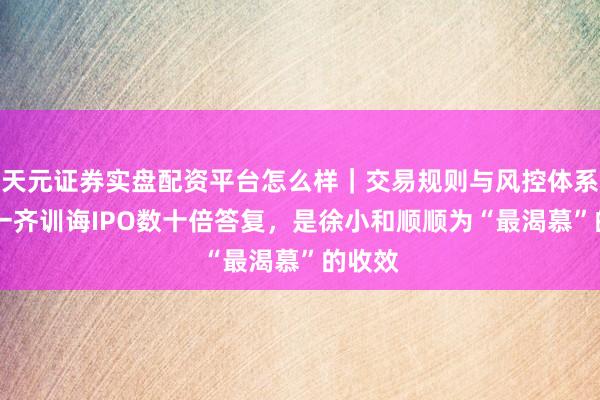 天元证券实盘配资平台怎么样｜交易规则与风控体系介绍 一齐训诲IPO数十倍答复，是徐小和顺顺为“最渴慕”的收效