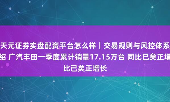 天元证券实盘配资平台怎么样｜交易规则与风控体系介绍 广汽丰田一季度累计销量17.15万台 同比已矣正增长