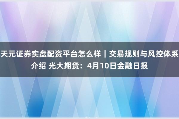 天元证券实盘配资平台怎么样｜交易规则与风控体系介绍 光大期货：4月10日金融日报