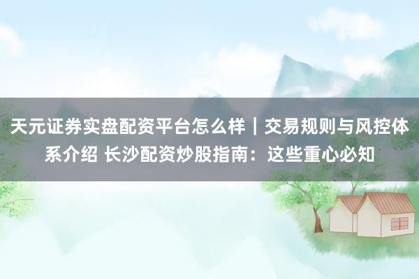 天元证券实盘配资平台怎么样｜交易规则与风控体系介绍 长沙配资炒股指南：这些重心必知