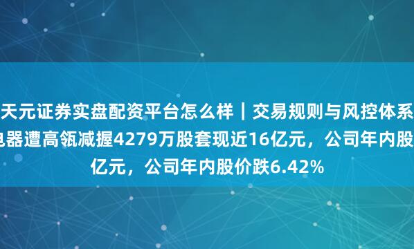 天元证券实盘配资平台怎么样｜交易规则与风控体系介绍 格力电器遭高瓴减握4279万股套现近16亿元，公司年内股价跌6.42%