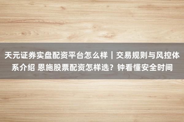 天元证券实盘配资平台怎么样｜交易规则与风控体系介绍 恩施股票配资怎样选？钟看懂安全时间