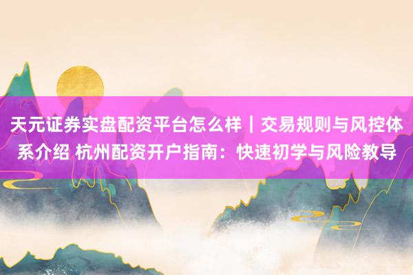 天元证券实盘配资平台怎么样｜交易规则与风控体系介绍 杭州配资开户指南：快速初学与风险教导