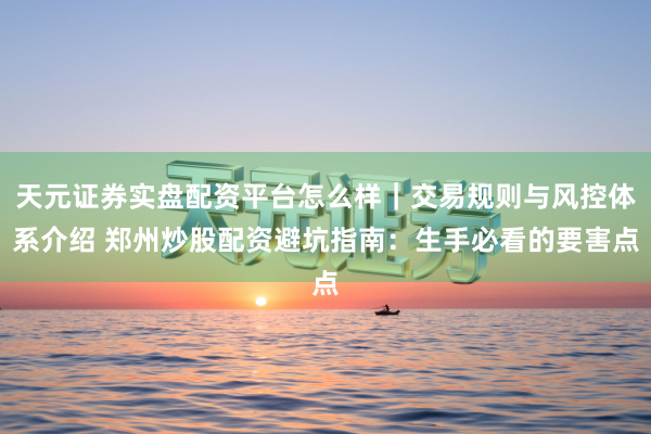 天元证券实盘配资平台怎么样｜交易规则与风控体系介绍 郑州炒股配资避坑指南：生手必看的要害点
