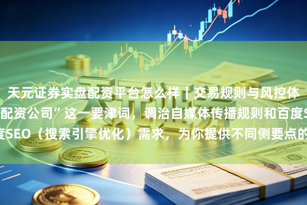 天元证券实盘配资平台怎么样｜交易规则与风控体系介绍 针对“山西省配资公司”这一要津词，调治自媒体传播规则和百度SEO（搜索引擎优化）需求，为你提供不同侧要点的标题（均罢了在以内）：