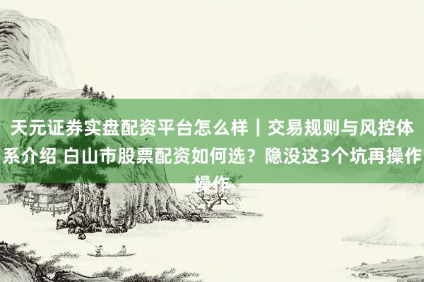 天元证券实盘配资平台怎么样｜交易规则与风控体系介绍 白山市股票配资如何选？隐没这3个坑再操作
