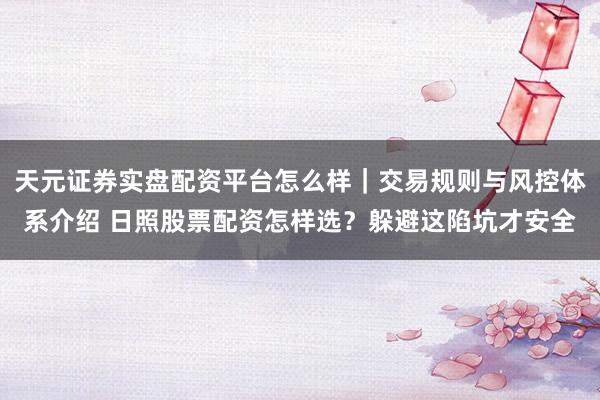 天元证券实盘配资平台怎么样｜交易规则与风控体系介绍 日照股票配资怎样选？躲避这陷坑才安全